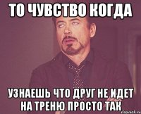 то чувство когда узнаешь что друг не идет на треню просто так