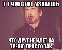 то чувство узнаешь что друг не идет на треню просто так