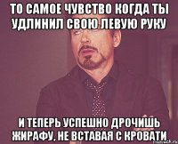 то самое чувство когда ты удлинил свою левую руку и теперь успешно дрочишь жирафу, не вставая с кровати