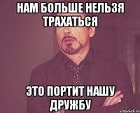 нам больше нельзя трахаться это портит нашу дружбу