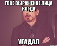 твоё выражение лица когда угадал