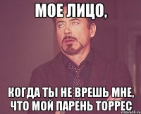 мое лицо, когда ты не врешь мне, что мой парень торрес