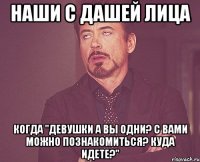 наши с дашей лица когда "девушки а вы одни? с вами можно познакомиться? куда идете?"