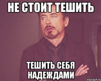 не стоит тешить тешить себя надеждами