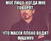 моё лицо, когда мне говорят, что масей плохо водит машину