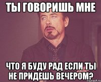 ты говоришь мне что я буду рад если ты не придешь вечером?