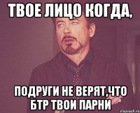 твое лицо когда, подруги не верят,что бтр твои парни