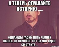 а теперь слушайте историю ..... однажды гасим пять ремней нашел, на помойке, вот на мне один, смотрите ....