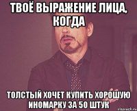 твоё выражение лица, когда толстый хочет купить хорошую иномарку за 50 штук