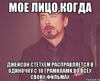 мое лицо,когда джейсон стетхем расправляется в одиночку с 10 грамилами,во всех своих фильмах