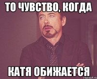 то чувство, когда катя обижается