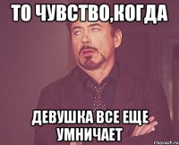 то чувство,когда девушка все еще умничает