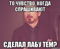 то чувство, когда спрашивают сделал лабу тем?