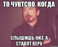 то чувтсво, когда слышишь низ, а ставят верх