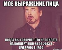 мое выражение лица когда вы говорите,что не пойдете на концерт вши 28.05.2013 в liverpool в 17:00