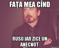 faţa mea cînd rusu iar zice un anecnot