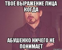 твоё выражение лица когда абушенко ничего не понимает