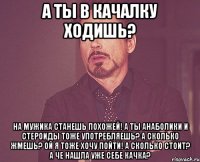 а ты в качалку ходишь? на мужика станешь похожей! а ты анаболики и стероиды тоже употребляешь? а сколько жмешь? ой я тоже хочу пойти! а сколько стоит? а че нашла уже себе качка?