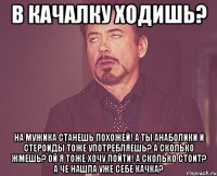 в качалку ходишь? на мужика станешь похожей! а ты анаболики и стероиды тоже употребляешь? а сколько жмешь? ой я тоже хочу пойти! а сколько стоит? а че нашла уже себе качка?