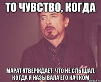 то чувство, когда марат утверждает, что не слышал, когда я называла его качком