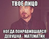 твоё лицо когда понравившаяся девушка - математик