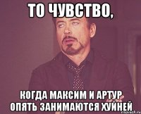 то чувство, когда максим и артур опять занимаются хуйней