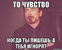 то чувство когда ты пишешь, а тебя игнорят