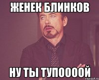 женек блинков ну ты тупоооой