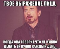 твое выражение лица, когда она говорит,что не нужно делать ей куник каждый день.