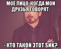 моё лицо, когда мои друзья говорят: - кто такой этот snk?