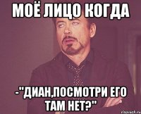 моё лицо когда -"диан,посмотри его там нет?"