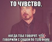 то чувство, когда тебе говорят, что говорили с сашей по телефону