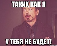 таких как я у тебя не будет!