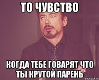 то чувство когда тебе говарят что ты крутой парень