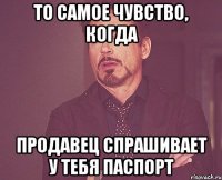 то самое чувство, когда продавец спрашивает у тебя паспорт