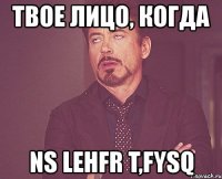 твое лицо, когда ns lehfr t,fysq