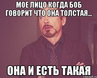 мое лицо когда боб говорит что она толстая... она и есть такая