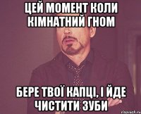 цей момент коли кімнатний гном бере твої капці, і йде чистити зуби