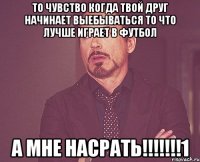 то чувство когда твой друг начинает выебываться то что лучше играет в футбол а мне насрать!!!1