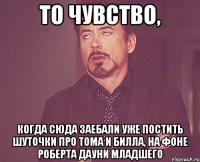 то чувство, когда сюда заебали уже постить шуточки про тома и билла, на фоне роберта дауни младшего