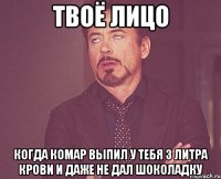 твоё лицо когда комар выпил у тебя 3 литра крови и даже не дал шоколадку