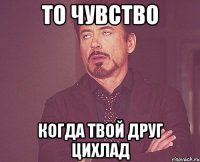 то чувство когда твой друг цихлад