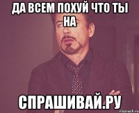 да всем похуй что ты на спрашивай.ру