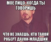 мое лицо, когда ты говоришь что не знаешь, кто такой роберт дауни-младший