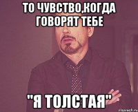 то чувство,когда говорят тебе "я толстая"