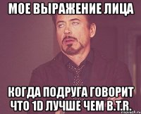 мое выражение лица когда подруга говорит что 1d лучше чем b.t.r.