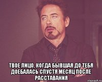  твое лицо, когда бывшая до тебя доебалась спустя месяц после расставания