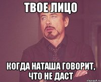 твое лицо когда наташа говорит, что не даст