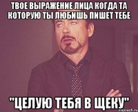 твое выражение лица когда та которую ты любишь пишет тебе "целую тебя в щеку"