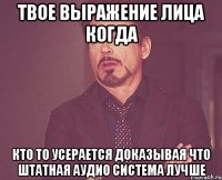 твое выражение лица когда кто то усерается доказывая что штатная аудио система лучше